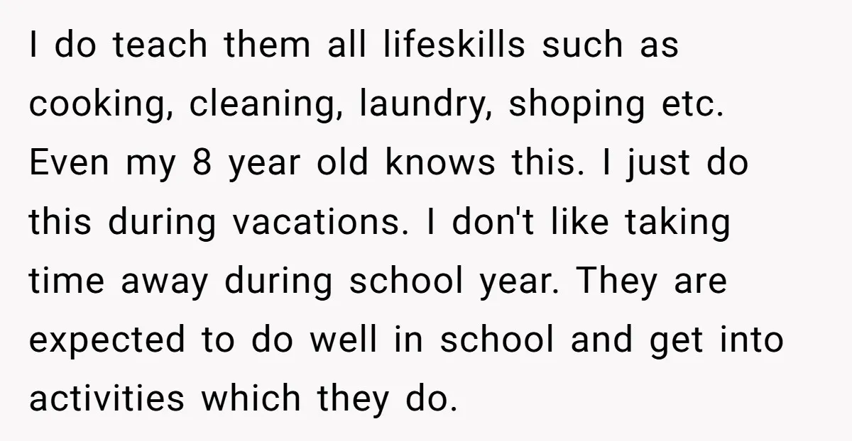 I do teach them all lifeskills such as cooking, cleaning, laundry, shoping etc. Even my 8 year old knows this. I just do this during vacations. I don't like taking...