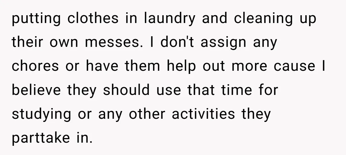 putting clothes in laundry and cleaning up their own messes. I don't assign any chores or have them help out more cause I believe they should use that time for...