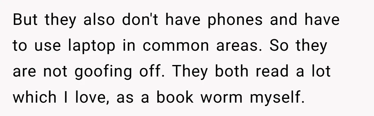 But they also don't have phones and have to use laptop in common areas. So they are not goofing off. They both read a lot which I love, as a...