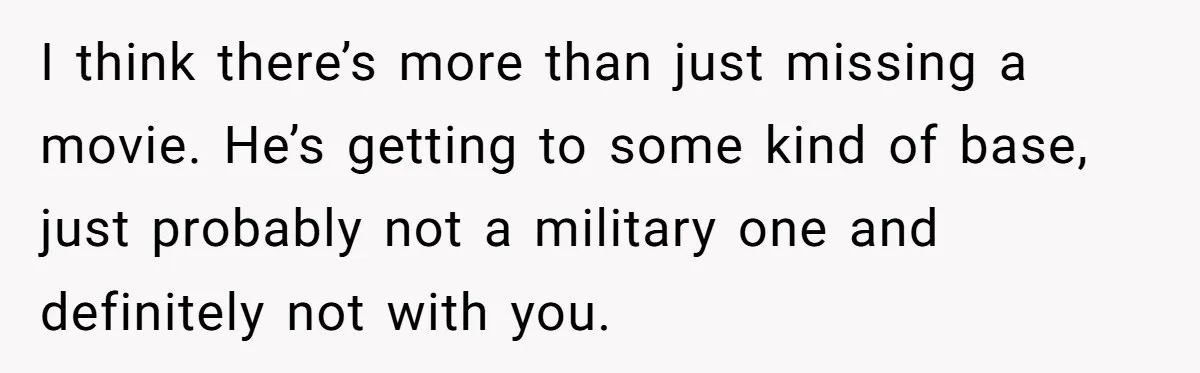 I think there’s more than just missing a movie. He’s getting to some kind of base, just probably not a military one and definitely not with you.