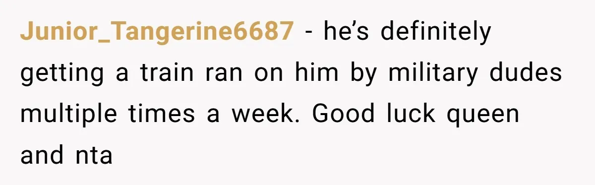 Junior_Tangerine6687 − he’s definitely getting a train ran on him by military dudes multiple times a week. Good luck queen and nta
