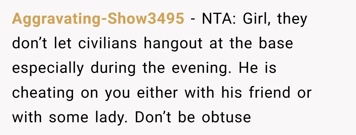 Aggravating-Show3495 − NTA: Girl, they don’t let civilians hangout at the base especially during the evening. He is cheating on you either with his friend or with some lady. Don’t...
