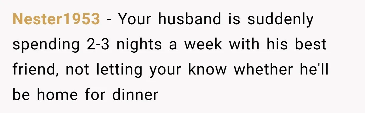 Nester1953 − Your husband is suddenly spending 2-3 nights a week with his best friend, not letting your know whether he'll be home for dinner