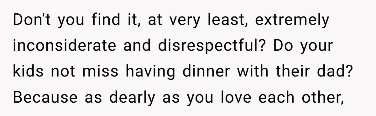 Don't you find it, at very least, extremely inconsiderate and disrespectful? Do your kids not miss having dinner with their dad? Because as dearly as you love each other,