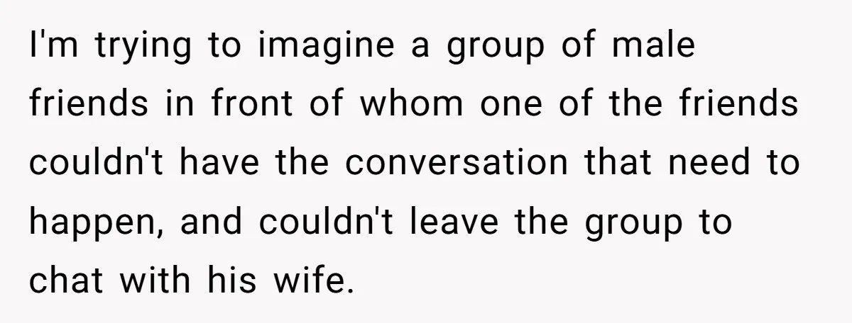 I'm trying to imagine a group of male friends in front of whom one of the friends couldn't have the conversation that need to happen, and couldn't leave the group...