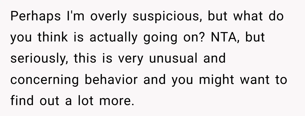 Perhaps I'm overly suspicious, but what do you think is actually going on? NTA, but seriously, this is very unusual and concerning behavior and you might want to find out...