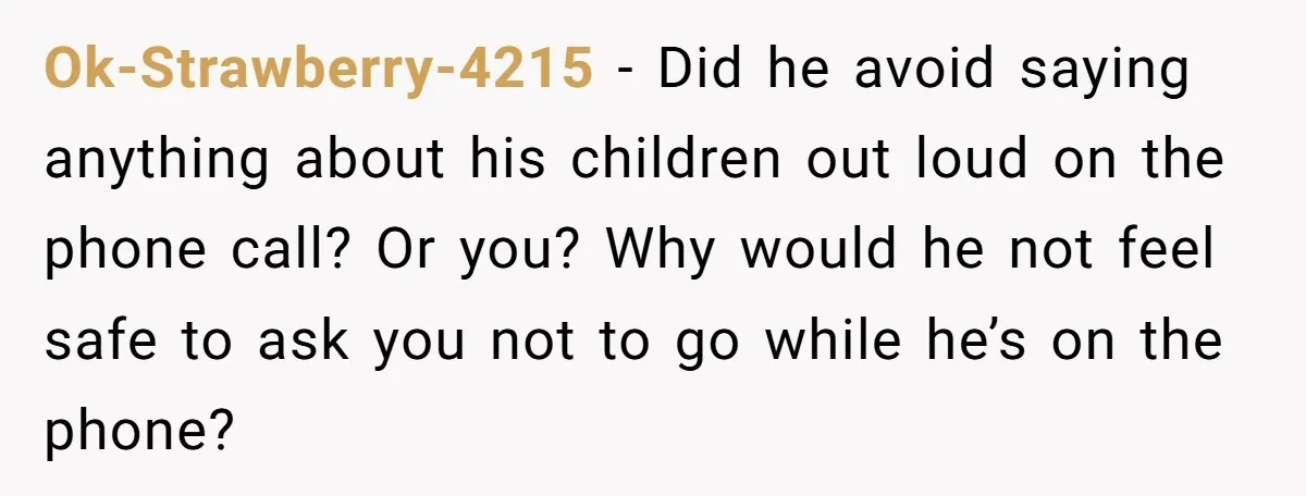 Ok-Strawberry-4215 − Did he avoid saying anything about his children out loud on the phone call? Or you? Why would he not feel safe to ask you not to go...