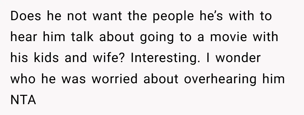 Does he not want the people he’s with to hear him talk about going to a movie with his kids and wife? Interesting. I wonder who he was worried about...