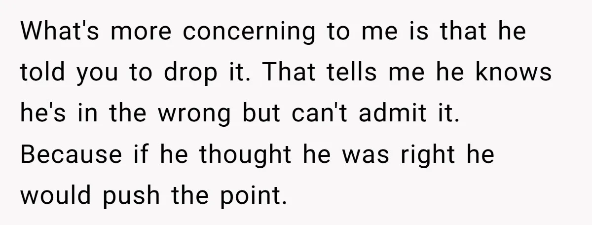 What's more concerning to me is that he told you to drop it. That tells me he knows he's in the wrong but can't admit it. Because if he thought...
