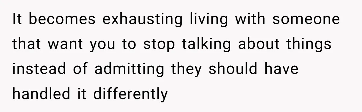 It becomes exhausting living with someone that want you to stop talking about things instead of admitting they should have handled it differently
