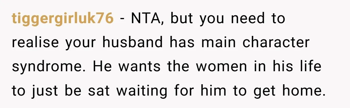 tiggergirluk76 − NTA, but you need to realise your husband has main character syndrome. He wants the women in his life to just be sat waiting for him to get...