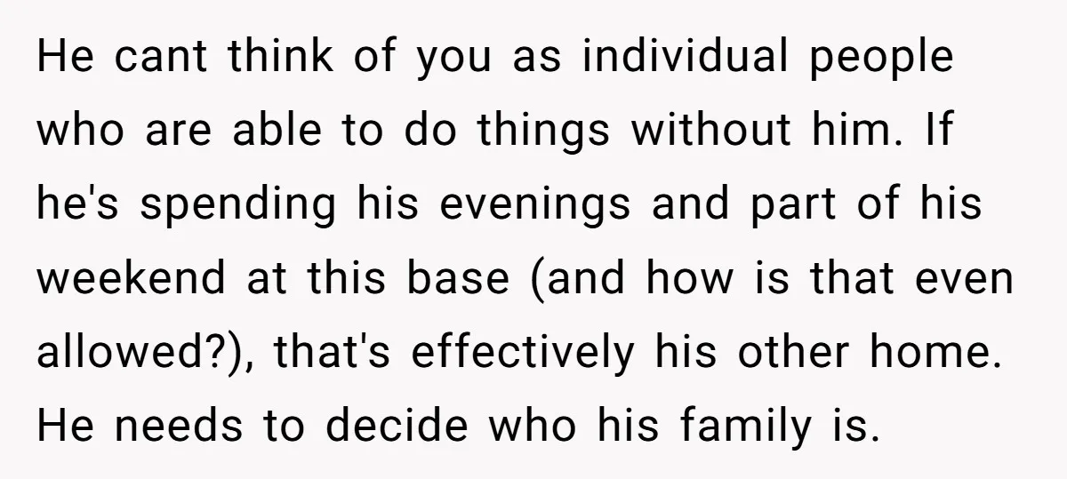 He cant think of you as individual people who are able to do things without him. If he's spending his evenings and part of his weekend at this base (and...