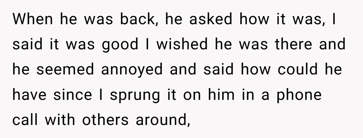 When he was back, he asked how it was, I said it was good I wished he was there and he seemed annoyed and said how could he have since...