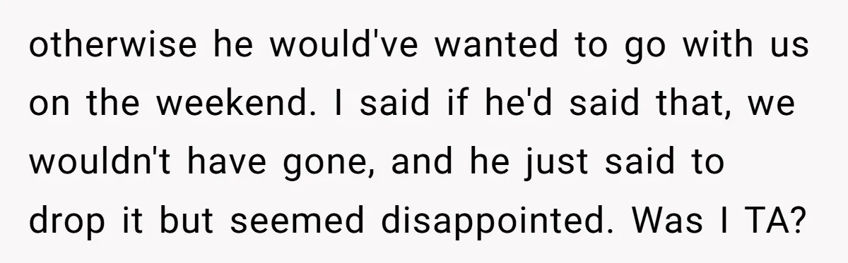 otherwise he would've wanted to go with us on the weekend. I said if he'd said that, we wouldn't have gone, and he just said to drop it but seemed...