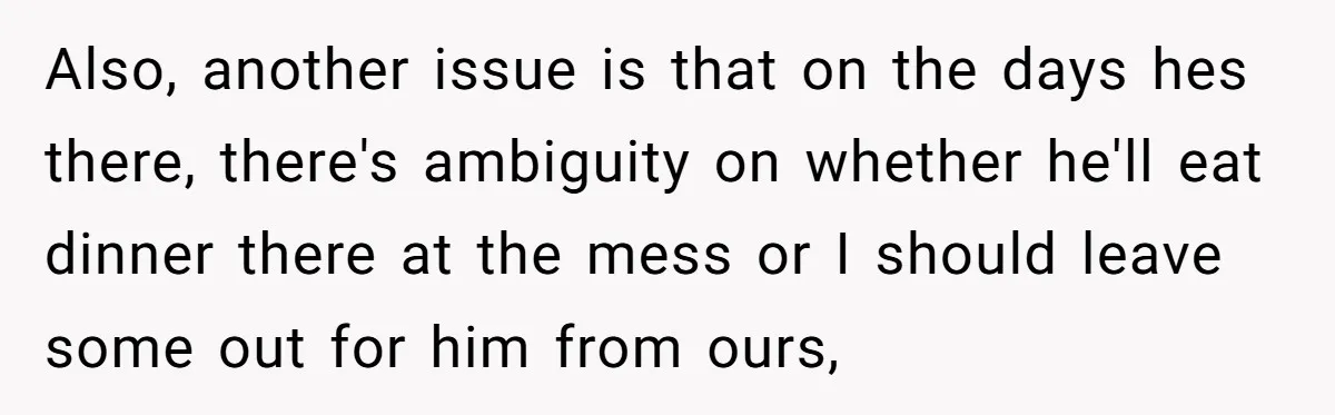 Also, another issue is that on the days hes there, there's ambiguity on whether he'll eat dinner there at the mess or I should leave some out for him from...