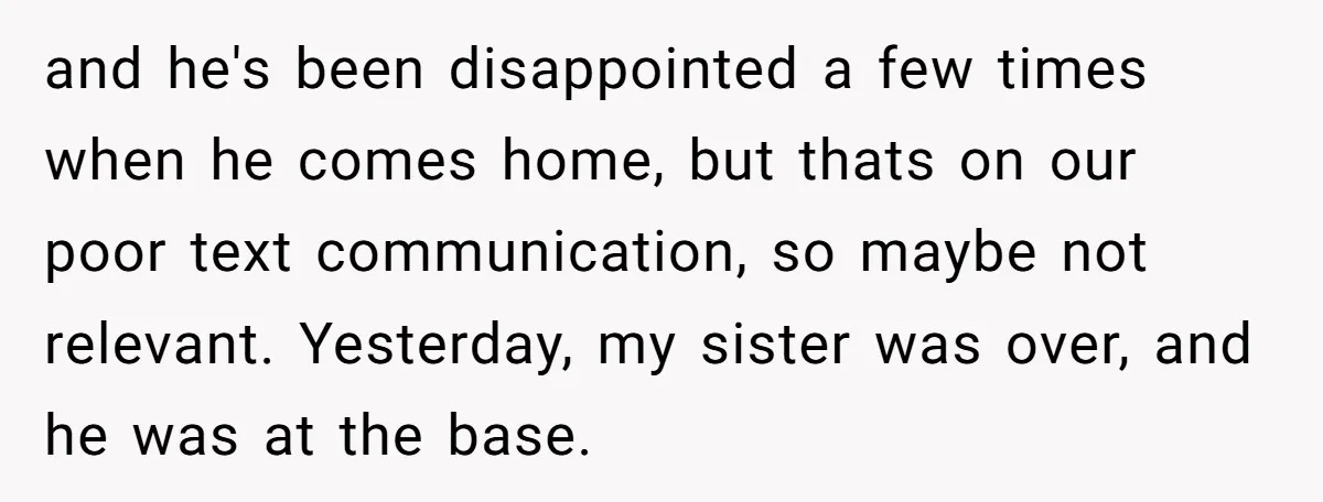 and he's been disappointed a few times when he comes home, but thats on our poor text communication, so maybe not relevant. Yesterday, my sister was over, and he was...