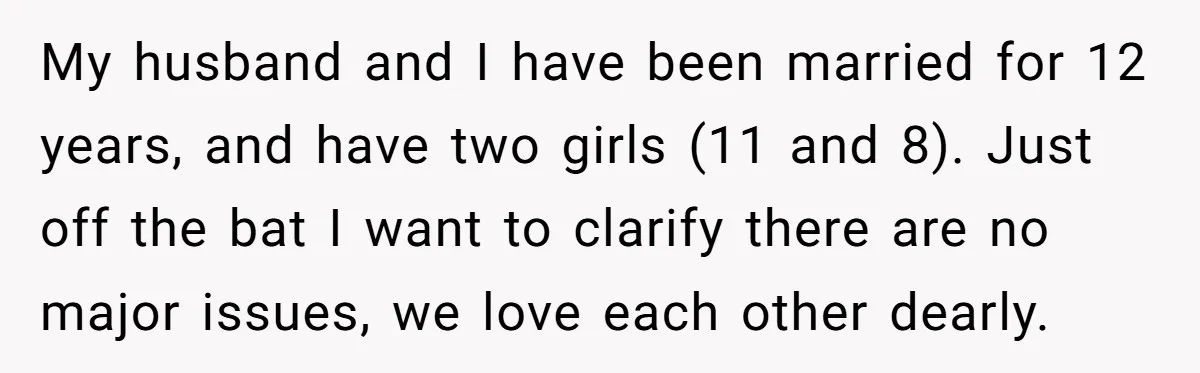 My husband and I have been married for 12 years, and have two girls (11 and 8). Just off the bat I want to clarify there are no major issues,...