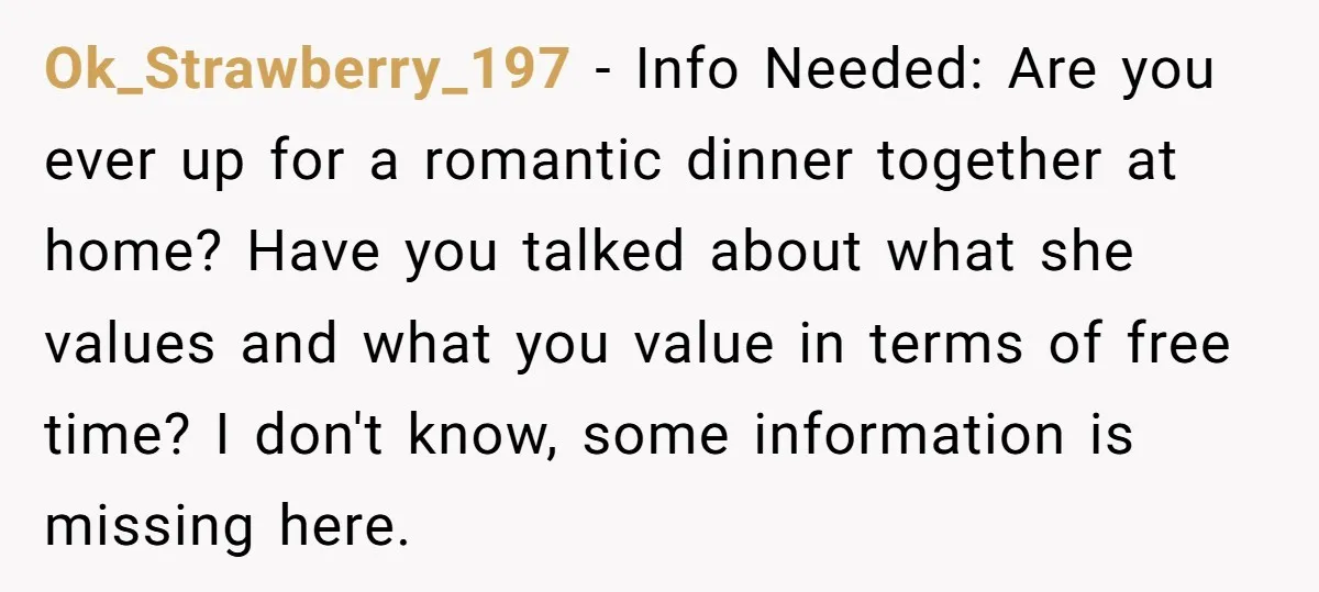 Ok_Strawberry_197 − Info Needed: Are you ever up for a romantic dinner together at home? Have you talked about what she values and what you value in terms of free...