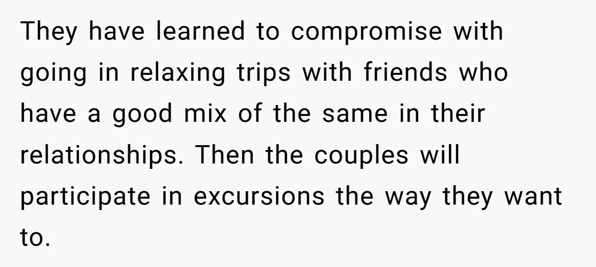 They have learned to compromise with going in relaxing trips with friends who have a good mix of the same in their relationships. Then the couples will participate in excursions...