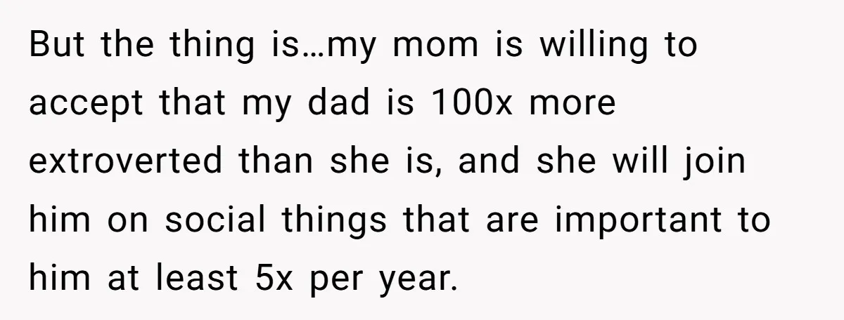 But the thing is…my mom is willing to accept that my dad is 100x more extroverted than she is, and she will join him on social things that are important...