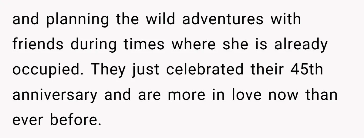 and planning the wild adventures with friends during times where she is already occupied. They just celebrated their 45th anniversary and are more in love now than ever before.