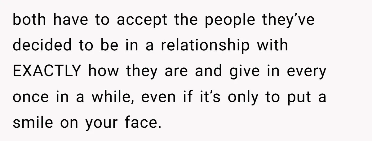 both have to accept the people they’ve decided to be in a relationship with EXACTLY how they are and give in every once in a while, even if it’s only...