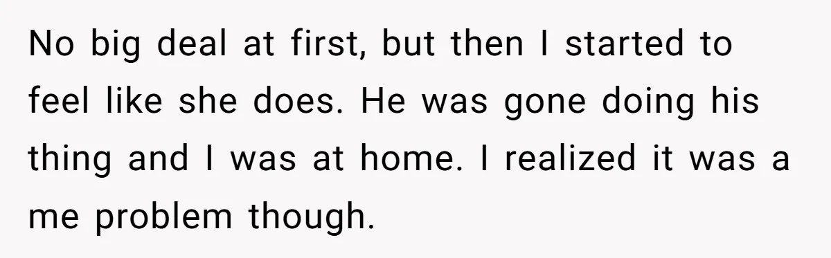 No big deal at first, but then I started to feel like she does. He was gone doing his thing and I was at home. I realized it was a...