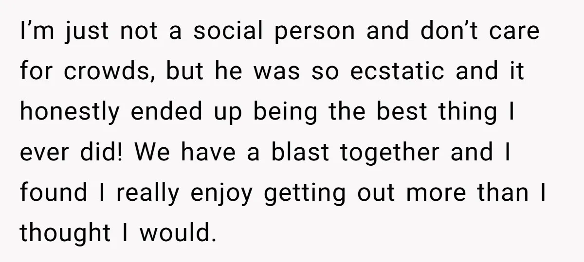 I’m just not a social person and don’t care for crowds, but he was so ecstatic and it honestly ended up being the best thing I ever did! We have...