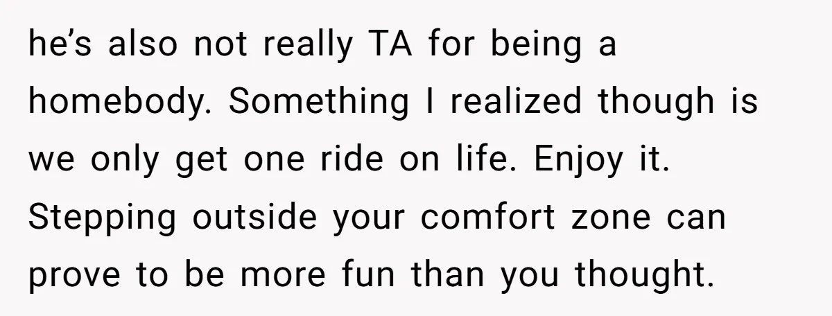 he’s also not really TA for being a homebody. Something I realized though is we only get one ride on life. Enjoy it. Stepping outside your comfort zone can prove...