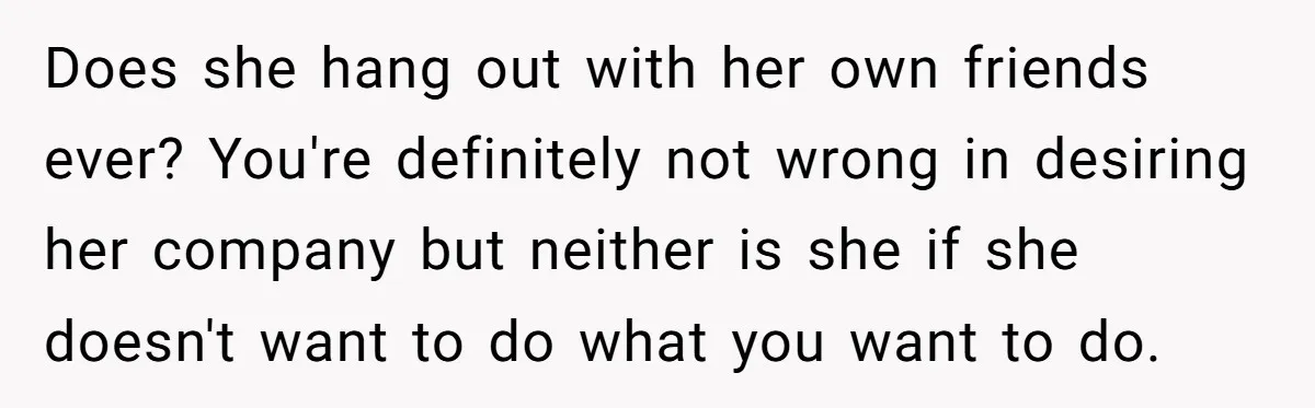 Does she hang out with her own friends ever? You're definitely not wrong in desiring her company but neither is she if she doesn't want to do what you want...