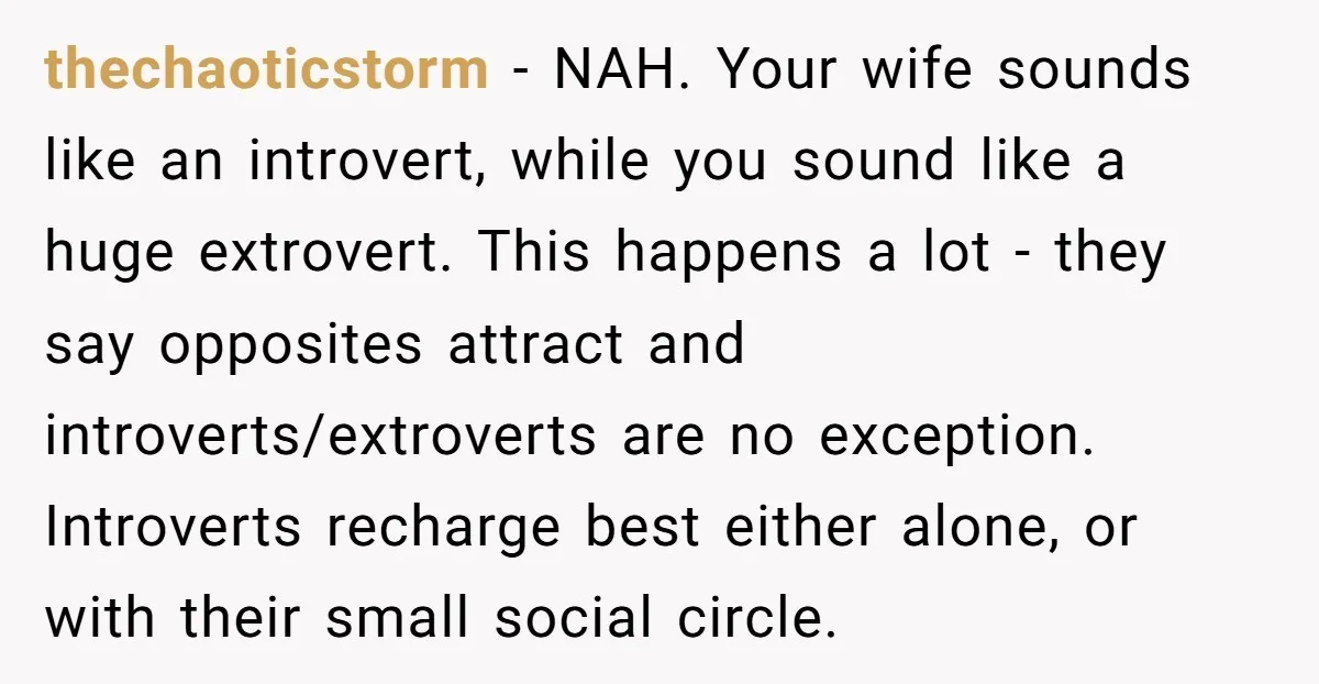 thechaoticstorm − NAH. Your wife sounds like an introvert, while you sound like a huge extrovert. This happens a lot - they say opposites attract and introverts/extroverts are no exception....