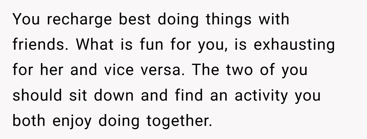 You recharge best doing things with friends. What is fun for you, is exhausting for her and vice versa. The two of you should sit down and find an activity...