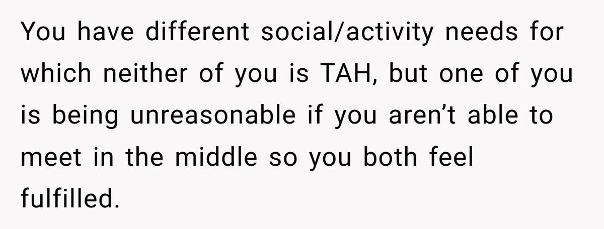 You have different social/activity needs for which neither of you is TAH, but one of you is being unreasonable if you aren’t able to meet in the middle so you...