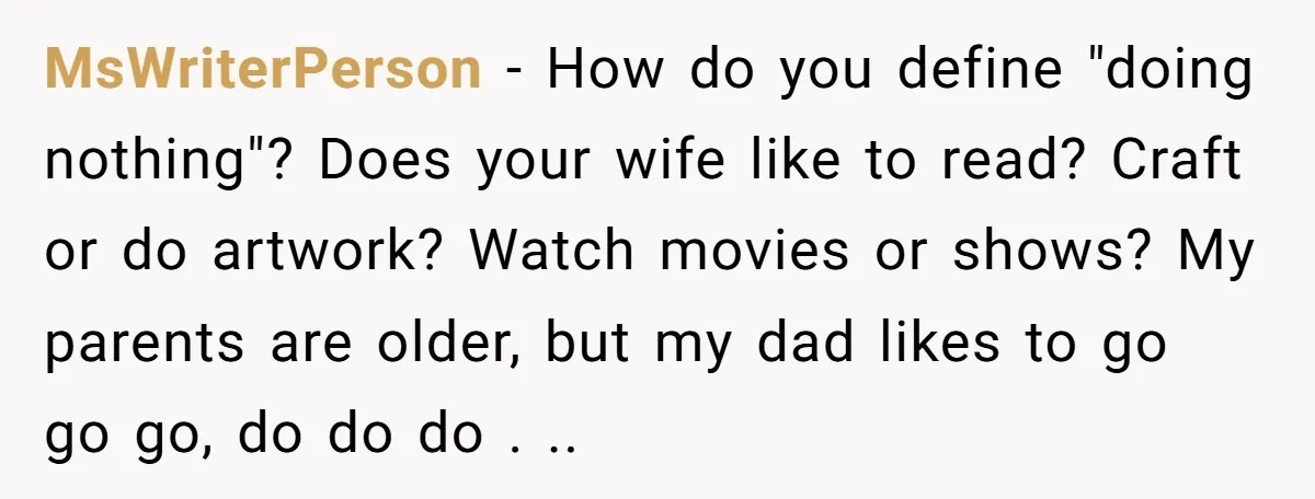 MsWriterPerson − How do you define "doing nothing"? Does your wife like to read? Craft or do artwork? Watch movies or shows? My parents are older, but my dad likes...