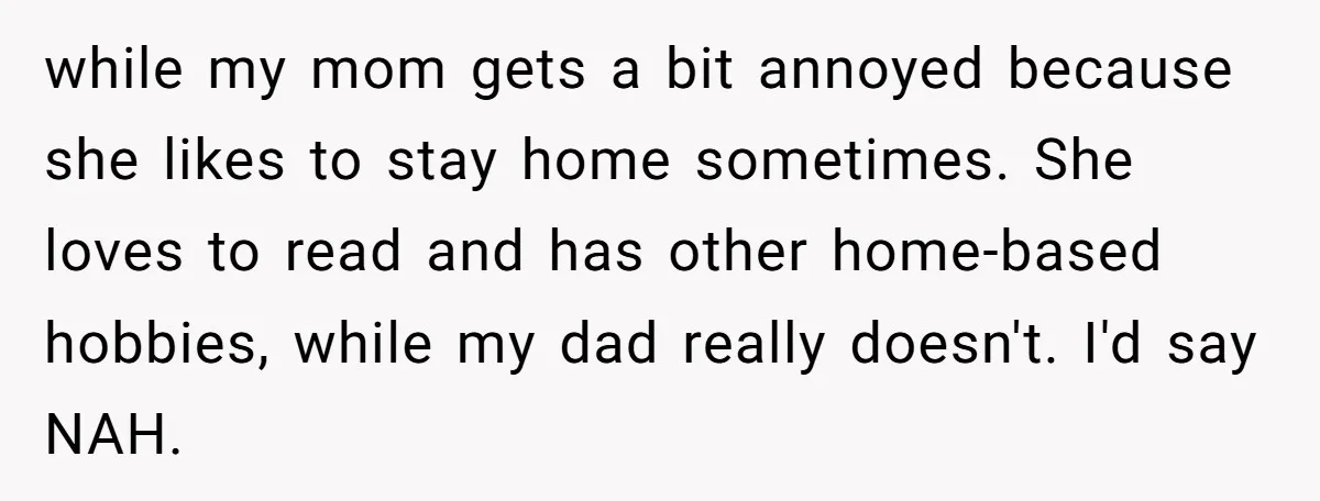 while my mom gets a bit annoyed because she likes to stay home sometimes. She loves to read and has other home-based hobbies, while my dad really doesn't. I'd say...