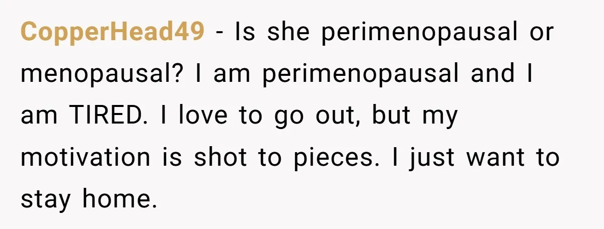 CopperHead49 − Is she perimenopausal or menopausal? I am perimenopausal and I am TIRED. I love to go out, but my motivation is shot to pieces. I just want to...