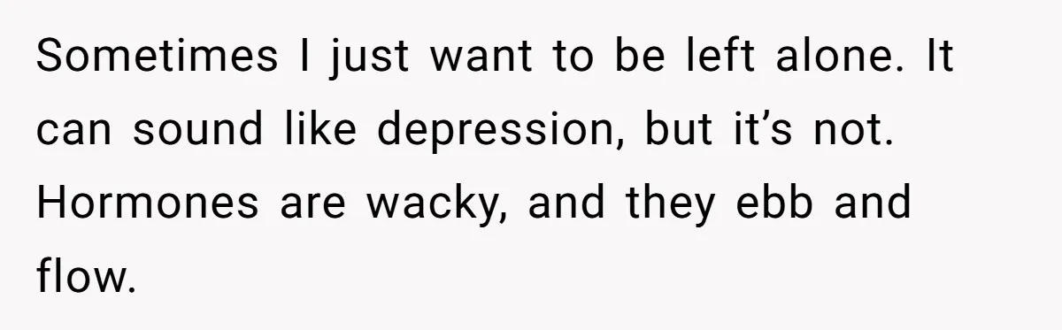 Sometimes I just want to be left alone. It can sound like depression, but it’s not. Hormones are wacky, and they ebb and flow.
