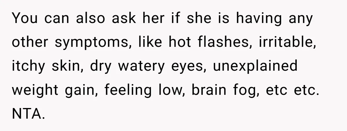 You can also ask her if she is having any other symptoms, like hot flashes, irritable, itchy skin, dry watery eyes, unexplained weight gain, feeling low, brain fog, etc etc....