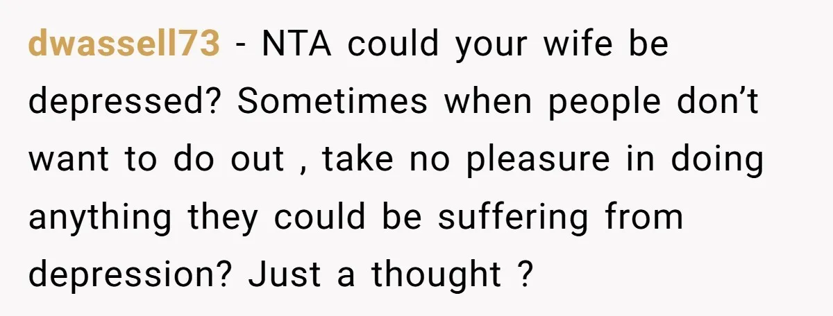 dwassell73 − NTA could your wife be depressed? Sometimes when people don’t want to do out , take no pleasure in doing anything they could be suffering from depression? Just...