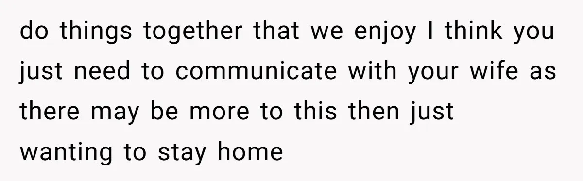 do things together that we enjoy I think you just need to communicate with your wife as there may be more to this then just wanting to stay home