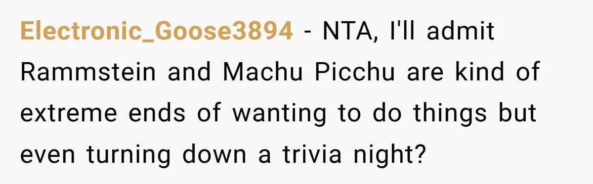 Electronic_Goose3894 − NTA, I'll admit Rammstein and Machu Picchu are kind of extreme ends of wanting to do things but even turning down a trivia night?