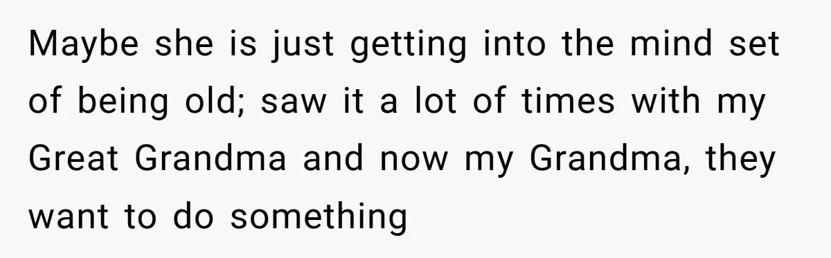 Maybe she is just getting into the mind set of being old; saw it a lot of times with my Great Grandma and now my Grandma, they want to do...