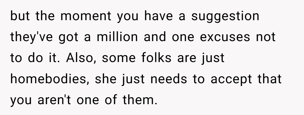 but the moment you have a suggestion they've got a million and one excuses not to do it. Also, some folks are just homebodies, she just needs to accept that...