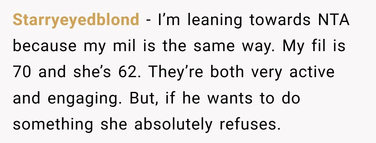 Starryeyedblond − I’m leaning towards NTA because my mil is the same way. My fil is 70 and she’s 62. They’re both very active and engaging. But, if he wants...