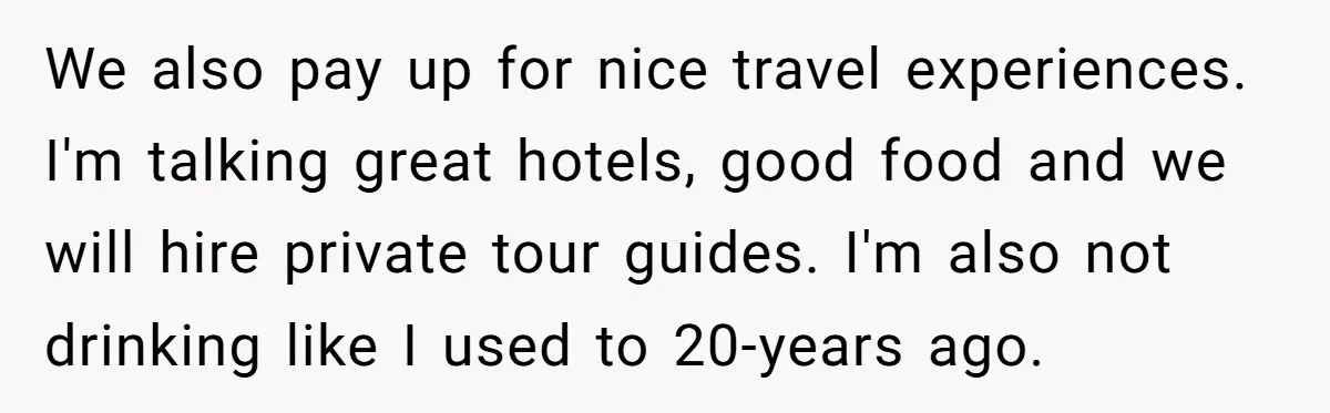 We also pay up for nice travel experiences. I'm talking great hotels, good food and we will hire private tour guides. I'm also not drinking like I used to 20-years...