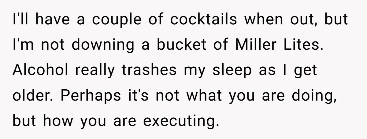 I'll have a couple of cocktails when out, but I'm not downing a bucket of Miller Lites. Alcohol really trashes my sleep as I get older. Perhaps it's not what...