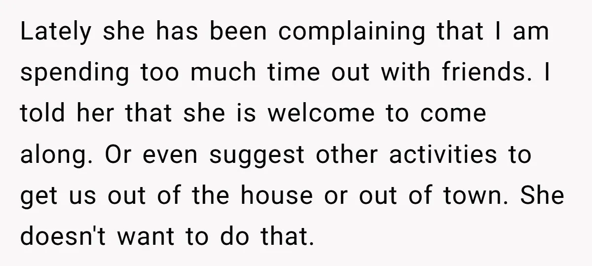 Lately she has been complaining that I am spending too much time out with friends. I told her that she is welcome to come along. Or even suggest other activities...