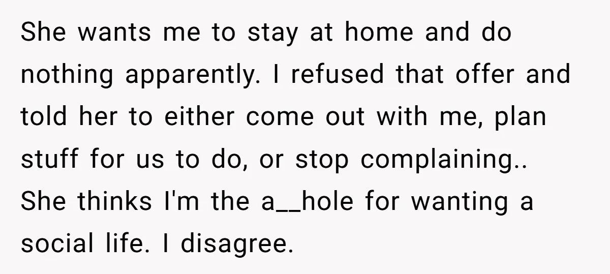 She wants me to stay at home and do nothing apparently. I refused that offer and told her to either come out with me, plan stuff for us to do,...