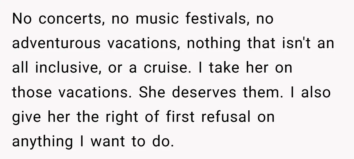 No concerts, no music festivals, no adventurous vacations, nothing that isn't an all inclusive, or a cruise. I take her on those vacations. She deserves them. I also give her...