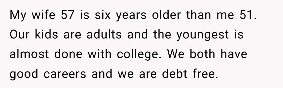 My wife 57 is six years older than me 51. Our kids are adults and the youngest is almost done with college. We both have good careers and we are...